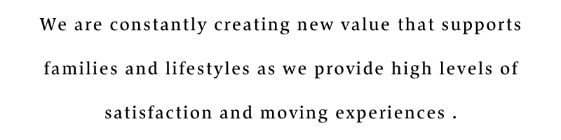 We are constantly creating new value that supports families and lifestyles as we provide high levels of satisfaction and moving experiences .